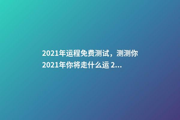 2021年运程免费测试，测测你2021年你将走什么运 2021年运势测算，2021年运势及运程-第1张-观点-玄机派